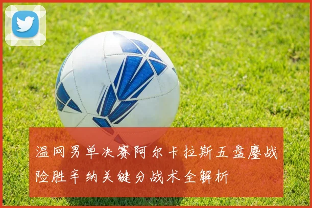 温网男单决赛阿尔卡拉斯五盘鏖战险胜辛纳关键分战术全解析