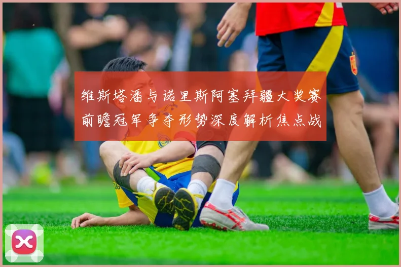 维斯塔潘与诺里斯阿塞拜疆大奖赛前瞻冠军争夺形势深度解析焦点战