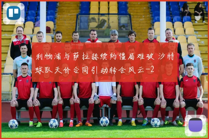 利物浦与萨拉赫续约僵局难破 沙特球队天价合同引动转会风云