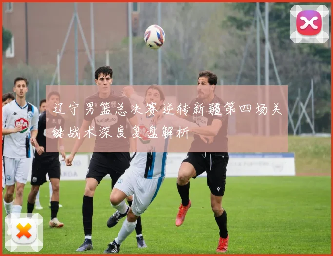 辽宁男篮总决赛逆转新疆第四场关键战术深度复盘解析