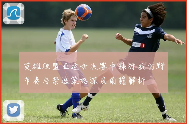 英雄联盟亚运会决赛中韩对抗打野节奏与禁选策略深度前瞻解析