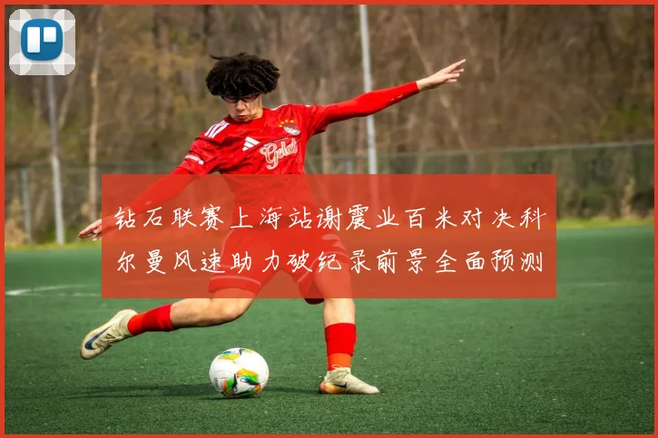 钻石联赛上海站谢震业百米对决科尔曼风速助力破纪录前景全面预测
