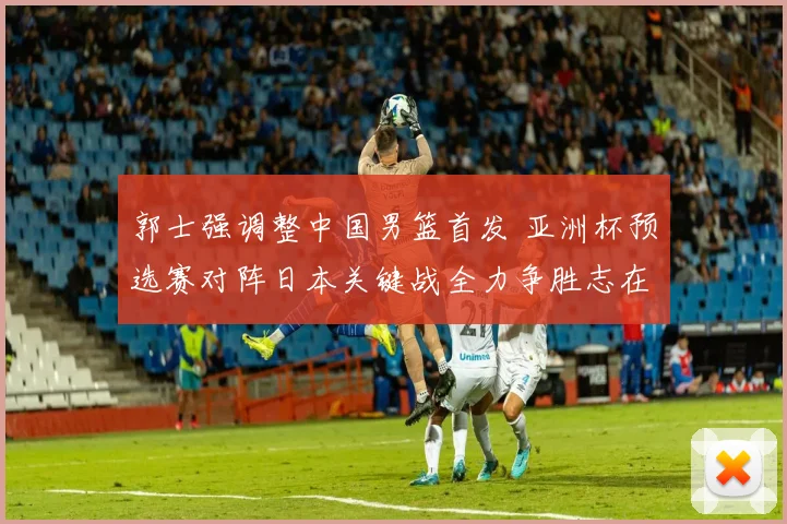 郭士强调整中国男篮首发 亚洲杯预选赛对阵日本关键战全力争胜志在必得