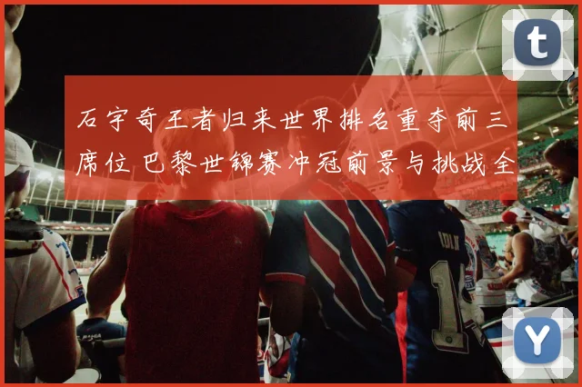 石宇奇王者归来世界排名重夺前三席位 巴黎世锦赛冲冠前景与挑战全解析