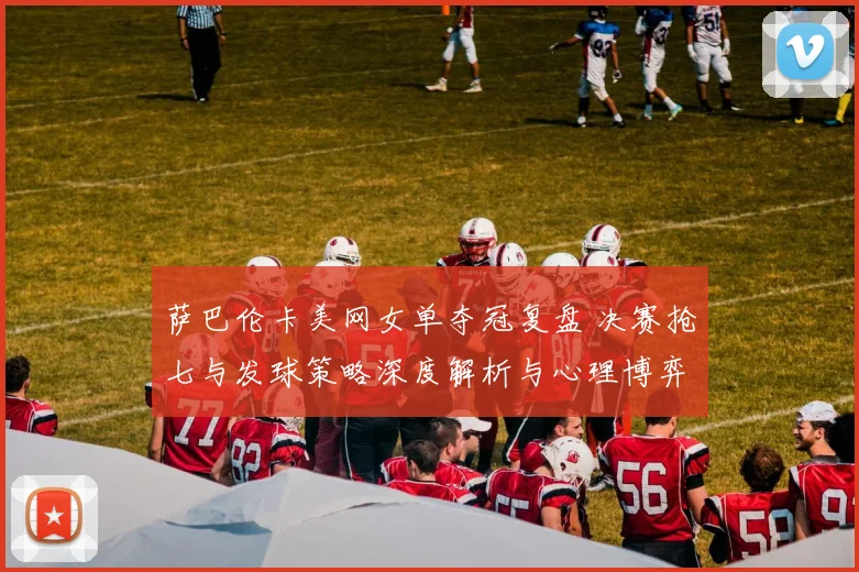 萨巴伦卡美网女单夺冠复盘 决赛抢七与发球策略深度解析与心理博弈