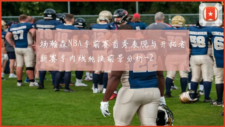 杨瀚森NBA季前赛首秀表现与开拓者新赛季内线轮换前景分析
