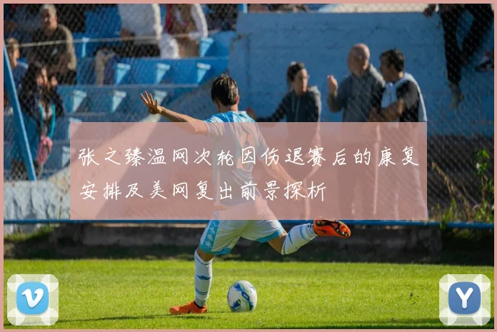 张之臻温网次轮因伤退赛后的康复安排及美网复出前景探析