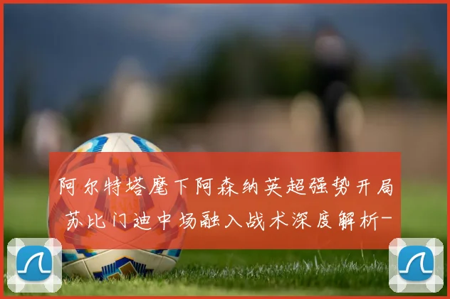阿尔特塔麾下阿森纳英超强势开局 苏比门迪中场融入战术深度解析