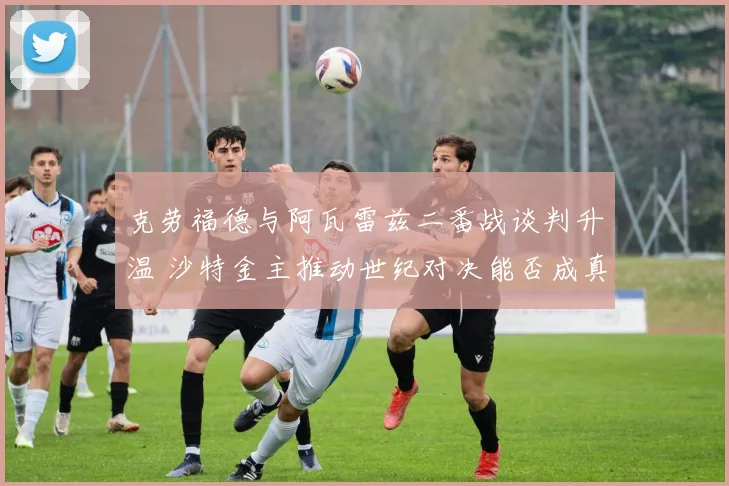 克劳福德与阿瓦雷兹二番战谈判升温 沙特金主推动世纪对决能否成真