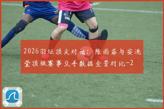 2026羽坛顶尖对话：陈雨菲与安洗莹顶级赛事交手数据全景对比