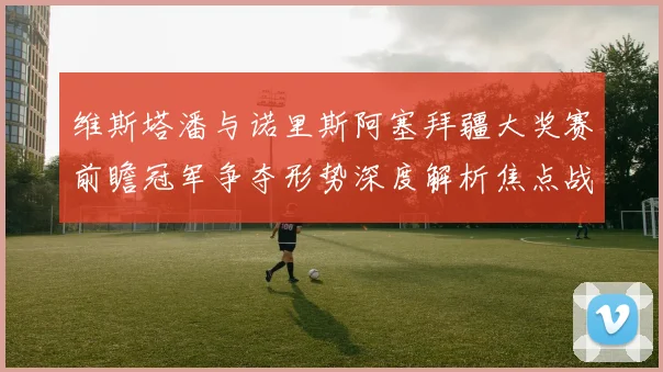 维斯塔潘与诺里斯阿塞拜疆大奖赛前瞻冠军争夺形势深度解析焦点战