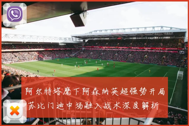 阿尔特塔麾下阿森纳英超强势开局 苏比门迪中场融入战术深度解析