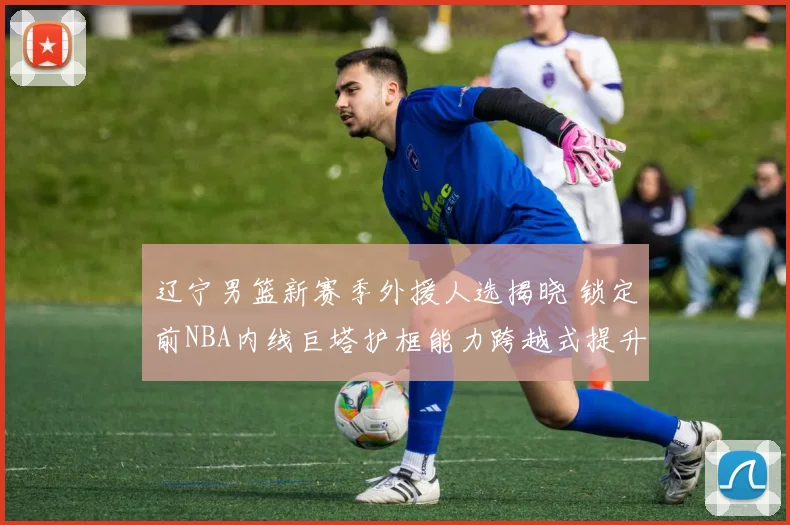辽宁男篮新赛季外援人选揭晓 锁定前NBA内线巨塔护框能力跨越式提升