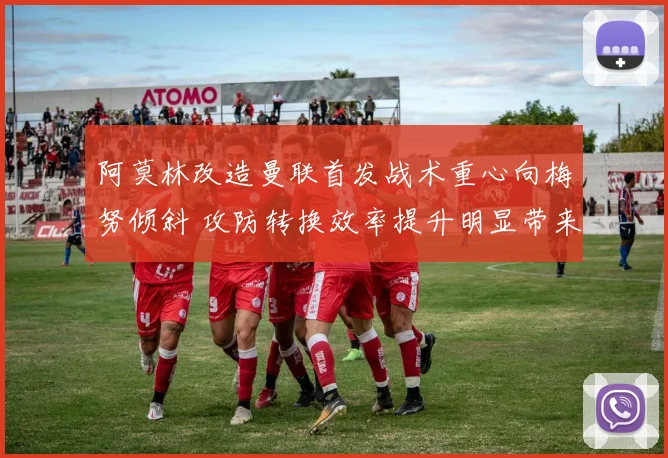 阿莫林改造曼联首发战术重心向梅努倾斜 攻防转换效率提升明显带来质变