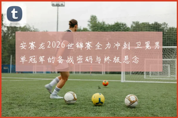 安赛龙2026世锦赛全力冲刺 卫冕男单冠军的备战密码与终极悬念