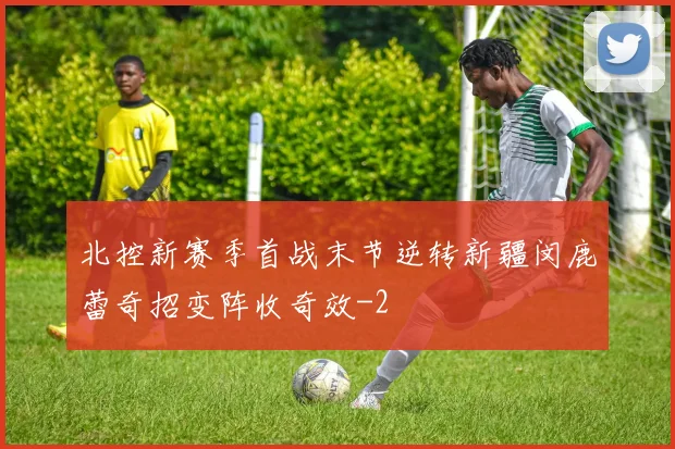 北控新赛季首战末节逆转新疆闵鹿蕾奇招变阵收奇效