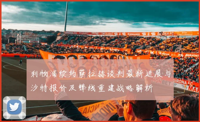利物浦续约萨拉赫谈判最新进展与沙特报价及锋线重建战略解析