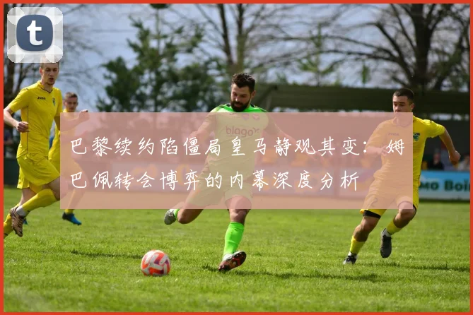 巴黎续约陷僵局皇马静观其变：姆巴佩转会博弈的内幕深度分析