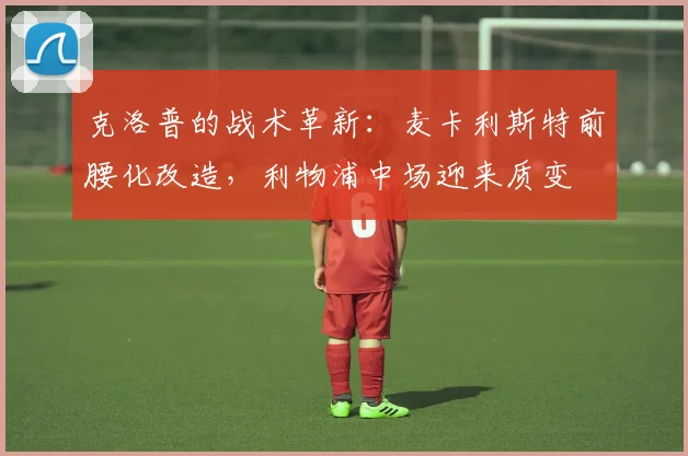 克洛普的战术革新：麦卡利斯特前腰化改造，利物浦中场迎来质变