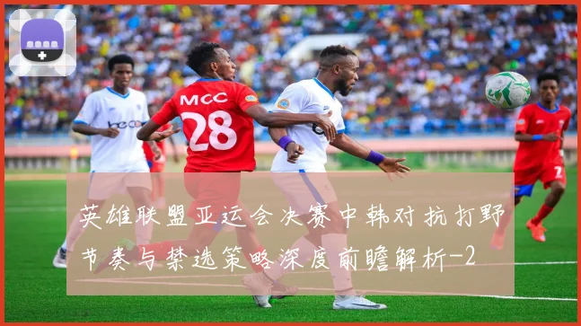 英雄联盟亚运会决赛中韩对抗打野节奏与禁选策略深度前瞻解析