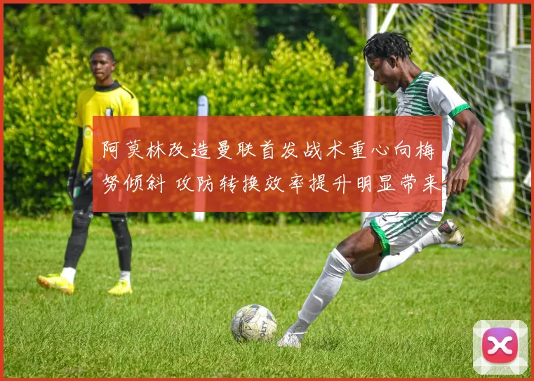 阿莫林改造曼联首发战术重心向梅努倾斜 攻防转换效率提升明显带来质变
