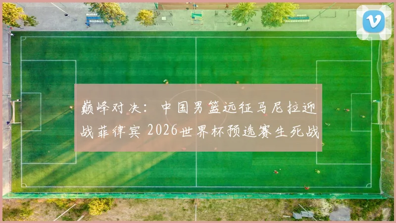 巅峰对决:中国男篮远征马尼拉迎战菲律宾 2026世界杯预选赛生死战一触即发