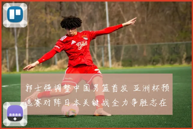郭士强调整中国男篮首发 亚洲杯预选赛对阵日本关键战全力争胜志在必得