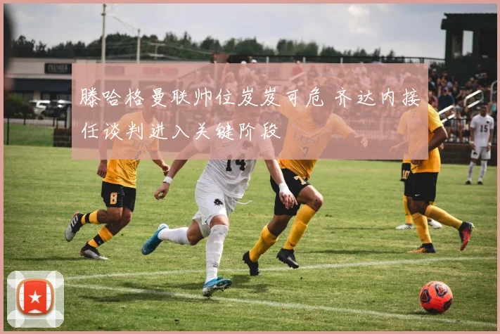 滕哈格曼联帅位岌岌可危 齐达内接任谈判进入关键阶段