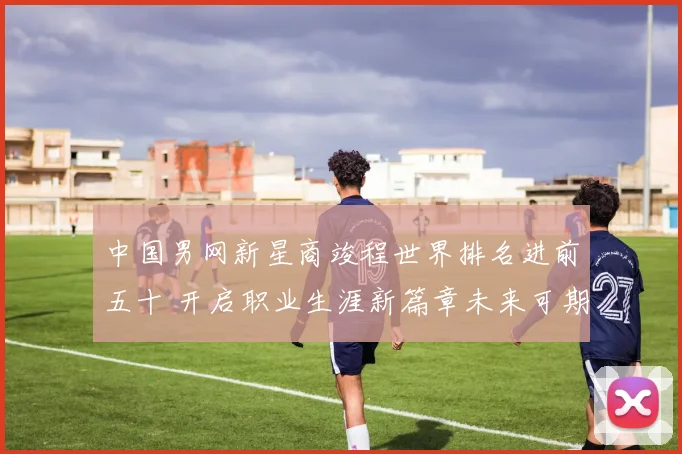 中国男网新星商竣程世界排名进前五十 开启职业生涯新篇章未来可期
