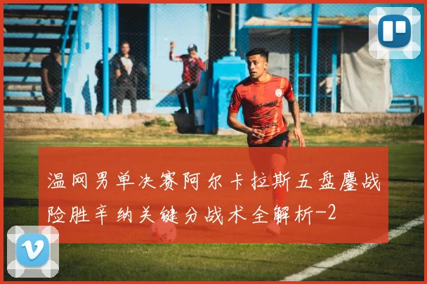 温网男单决赛阿尔卡拉斯五盘鏖战险胜辛纳关键分战术全解析