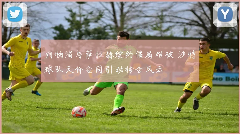 利物浦与萨拉赫续约僵局难破 沙特球队天价合同引动转会风云