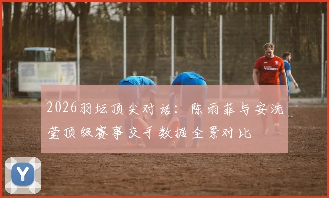 2026羽坛顶尖对话：陈雨菲与安洗莹顶级赛事交手数据全景对比