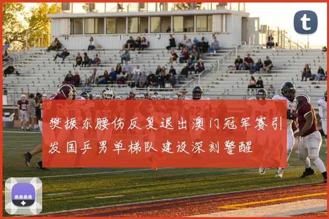 樊振东腰伤反复退出澳门冠军赛引发国乒男单梯队建设深刻警醒
