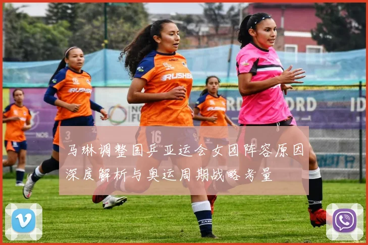 马琳调整国乒亚运会女团阵容原因深度解析与奥运周期战略考量