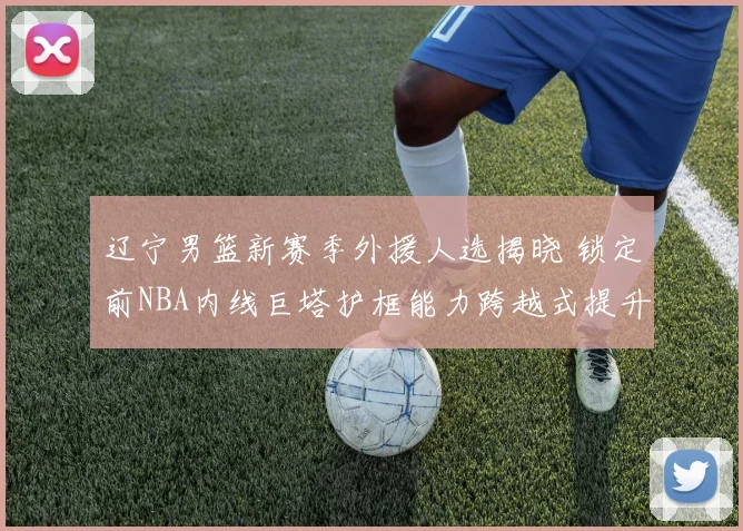 辽宁男篮新赛季外援人选揭晓 锁定前NBA内线巨塔护框能力跨越式提升