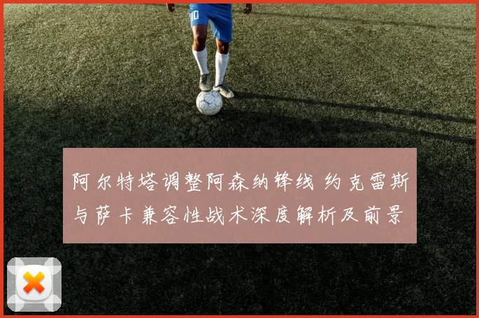 阿尔特塔调整阿森纳锋线 约克雷斯与萨卡兼容性战术深度解析及前景