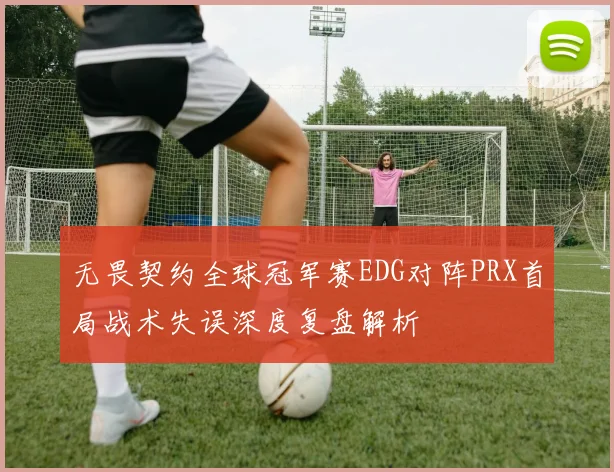 无畏契约全球冠军赛EDG对阵PRX首局战术失误深度复盘解析