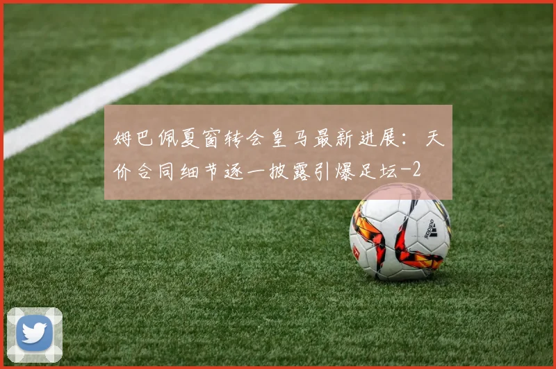 姆巴佩夏窗转会皇马最新进展：天价合同细节逐一披露引爆足坛