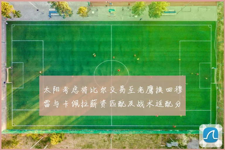 太阳考虑将比尔交易至老鹰换回穆雷与卡佩拉薪资匹配及战术适配分析