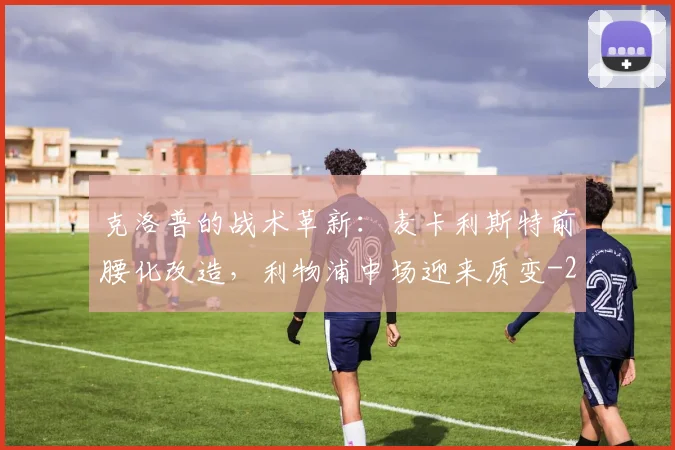 克洛普的战术革新：麦卡利斯特前腰化改造，利物浦中场迎来质变