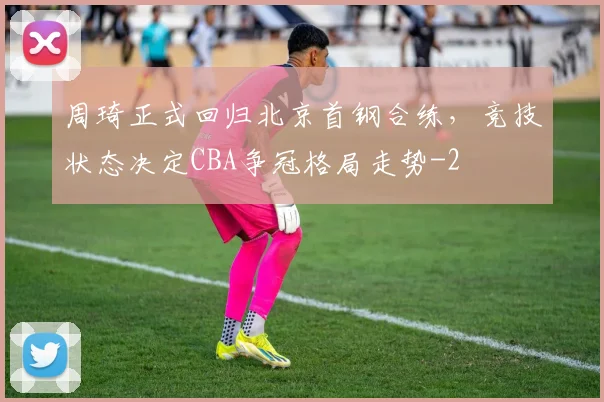 周琦正式回归北京首钢合练，竞技状态决定CBA争冠格局走势
