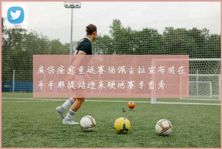 肩伤痊愈重返赛场佩古拉宣布将在辛辛那提站迎来硬地赛季首秀